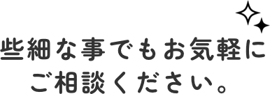 些細な事でもお気軽にご相談ください。